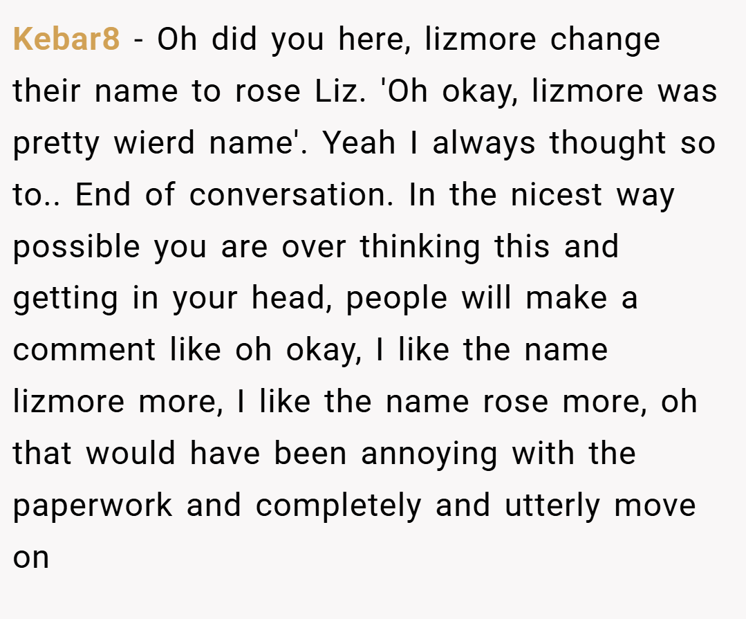 Kebar8 − Oh did you here, lizmore change their name to rose Liz. 'Oh okay, lizmore was pretty wierd name'. Yeah I always thought so to.. End of conversation. In the nicest way possible you are over thinking this and getting in your head, people will make a comment like oh okay, I like the name lizmore more, I like the name rose more, oh that would have been annoying with the paperwork and completely and utterly move on