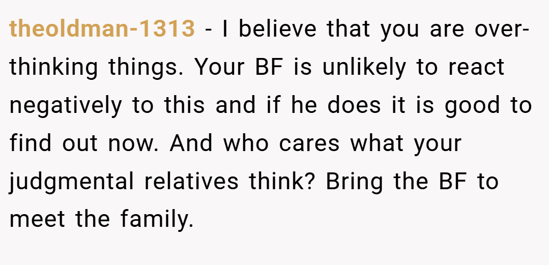 theoldman-1313 − I believe that you are over-thinking things. Your BF is unlikely to react negatively to this and if he does it is good to find out now. And who cares what your judgmental relatives think? Bring the BF to meet the family.