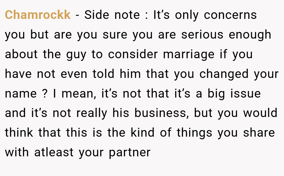 Chamrockk − Side note : It’s only concerns you but are you sure you are serious enough about the guy to consider marriage if you have not even told him that you changed your name ? I mean, it’s not that it’s a big issue and it’s not really his business, but you would think that this is the kind of things you share with atleast your partner
