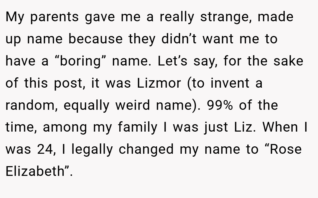 My parents gave me a really strange, made up name because they didn’t want me to have a “boring” name. Let’s say, for the sake of this post, it was Lizmor (to invent a random, equally weird name). 99% of the time, among my family I was just Liz. When I was 24, I legally changed my name to “Rose Elizabeth”.