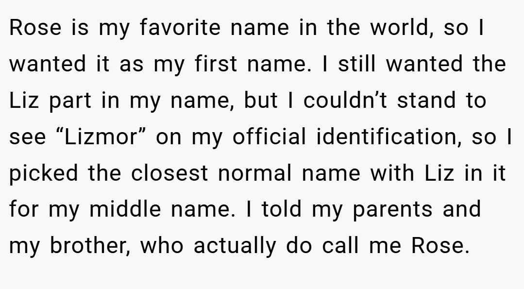 Rose is my favorite name in the world, so I wanted it as my first name. I still wanted the Liz part in my name, but I couldn’t stand to see “Lizmor” on my official identification, so I picked the closest normal name with Liz in it for my middle name. I told my parents and my brother, who actually do call me Rose.