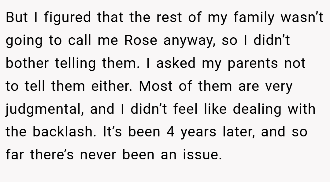 But I figured that the rest of my family wasn’t going to call me Rose anyway, so I didn’t bother telling them. I asked my parents not to tell them either. Most of them are very judgmental, and I didn’t feel like dealing with the backlash. It’s been 4 years later, and so far there’s never been an issue.