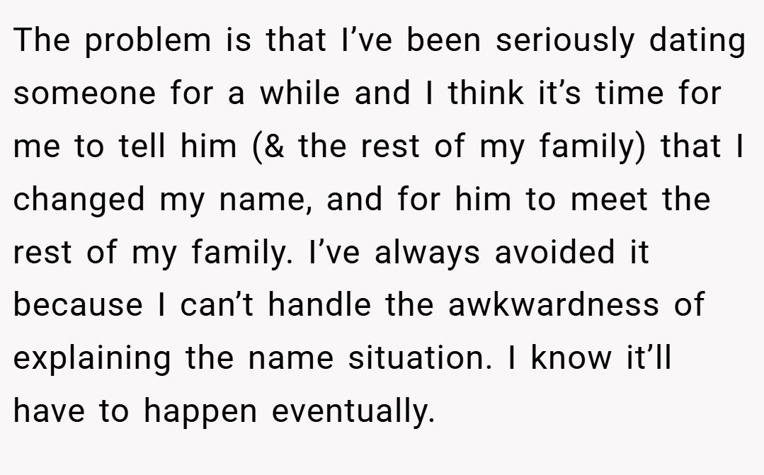 The problem is that I’ve been seriously dating someone for a while and I think it’s time for me to tell him (& the rest of my family) that I changed my name, and for him to meet the rest of my family. I’ve always avoided it because I can’t handle the awkwardness of explaining the name situation. I know it’ll have to happen eventually.