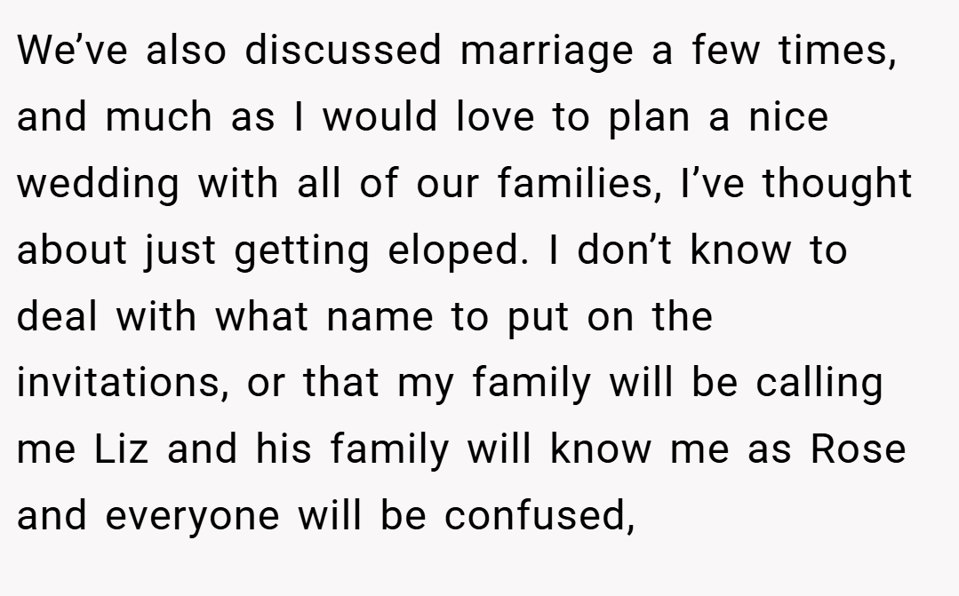 We’ve also discussed marriage a few times, and much as I would love to plan a nice wedding with all of our families, I’ve thought about just getting eloped. I don’t know to deal with what name to put on the invitations, or that my family will be calling me Liz and his family will know me as Rose and everyone will be confused,