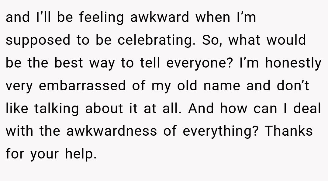 and I’ll be feeling awkward when I’m supposed to be celebrating. So, what would be the best way to tell everyone? I’m honestly very embarrassed of my old name and don’t like talking about it at all. And how can I deal with the awkwardness of everything? Thanks for your help.