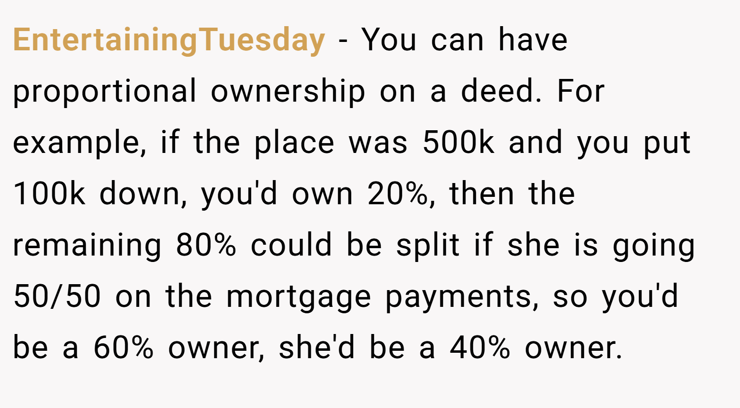 EntertainingTuesday − You can have proportional ownership on a deed. For example, if the place was 500k and you put 100k down, you'd own 20%, then the remaining 80% could be split if she is going 50/50 on the mortgage payments, so you'd be a 60% owner, she'd be a 40% owner.