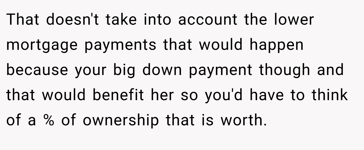 That doesn't take into account the lower mortgage payments that would happen because your big down payment though and that would benefit her so you'd have to think of a % of ownership that is worth.