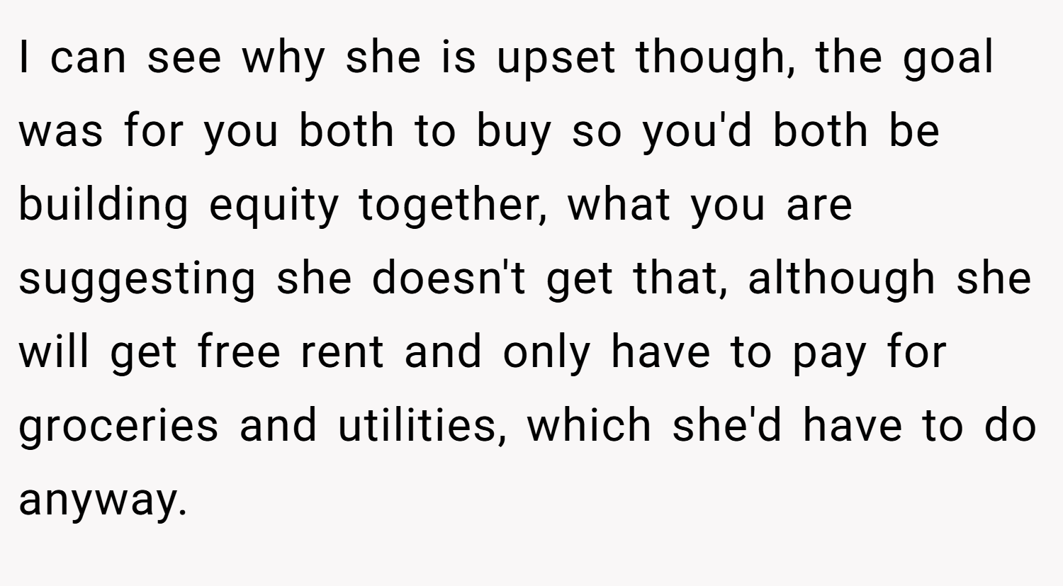 I can see why she is upset though, the goal was for you both to buy so you'd both be building equity together, what you are suggesting she doesn't get that, although she will get free rent and only have to pay for groceries and utilities, which she'd have to do anyway.