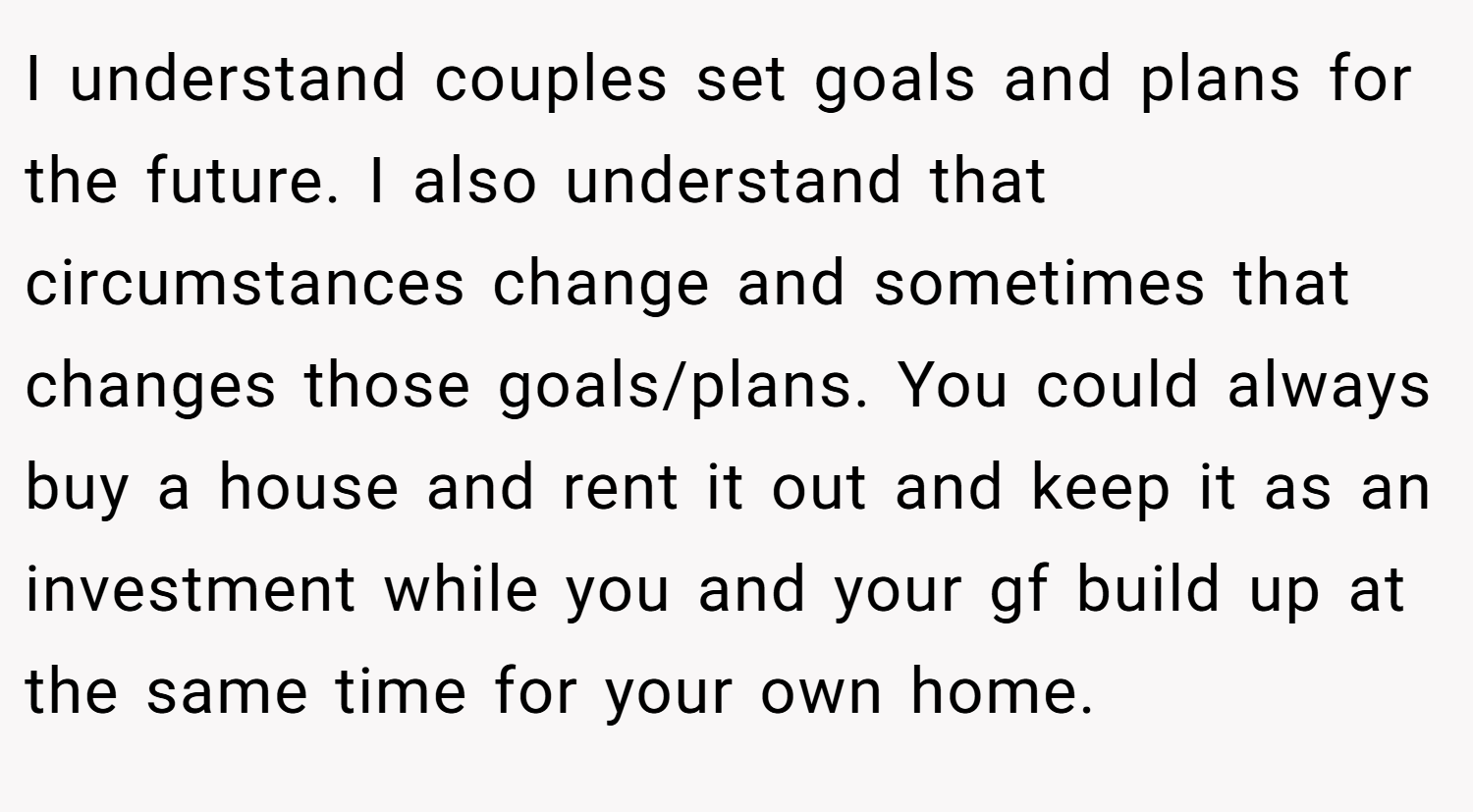 I understand couples set goals and plans for the future. I also understand that circumstances change and sometimes that changes those goals/plans. You could always buy a house and rent it out and keep it as an investment while you and your gf build up at the same time for your own home.