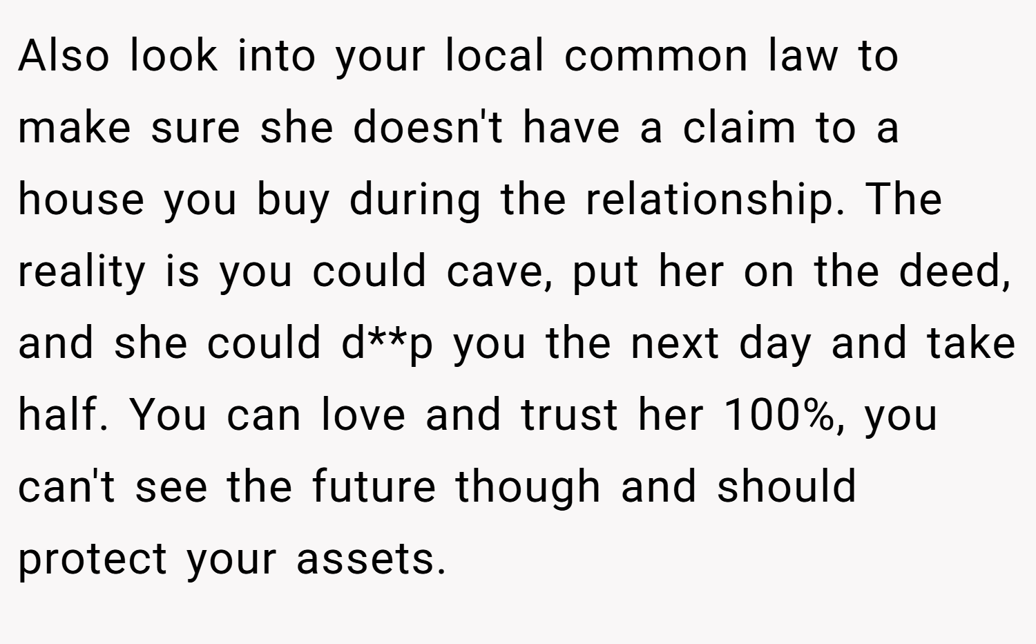 Also look into your local common law to make sure she doesn't have a claim to a house you buy during the relationship. The reality is you could cave, put her on the deed, and she could d**p you the next day and take half. You can love and trust her 100%, you can't see the future though and should protect your assets.