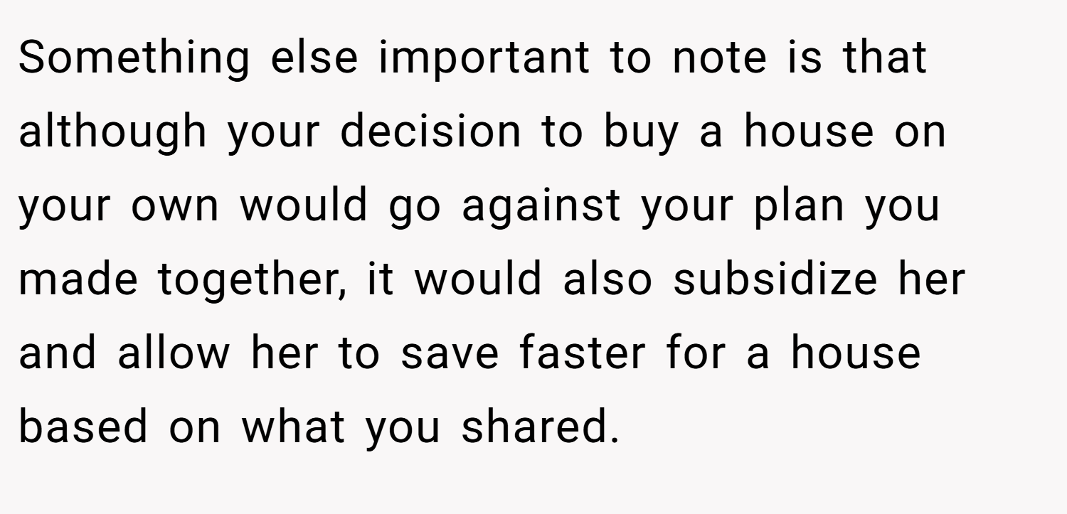 Something else important to note is that although your decision to buy a house on your own would go against your plan you made together, it would also subsidize her and allow her to save faster for a house based on what you shared.
