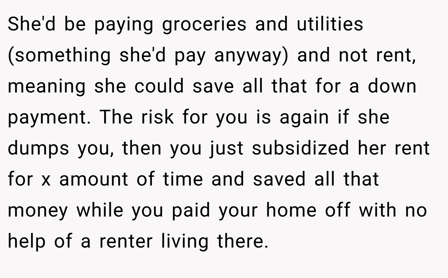 She'd be paying groceries and utilities (something she'd pay anyway) and not rent, meaning she could save all that for a down payment. The risk for you is again if she dumps you, then you just subsidized her rent for x amount of time and saved all that money while you paid your home off with no help of a renter living there.