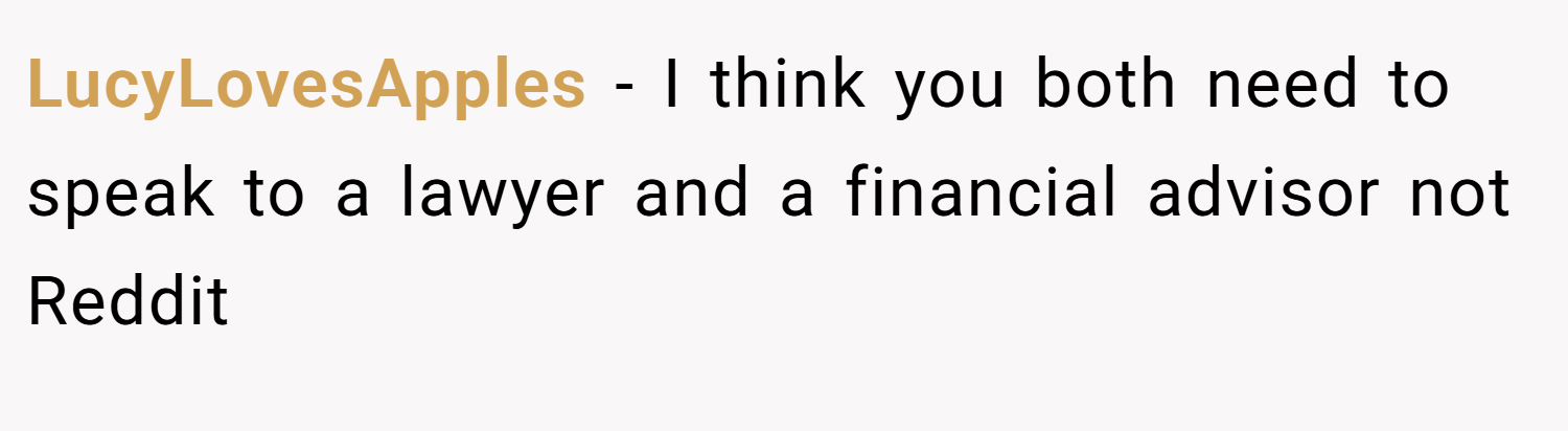 LucyLovesApples − I think you both need to speak to a lawyer and a financial advisor not Reddit