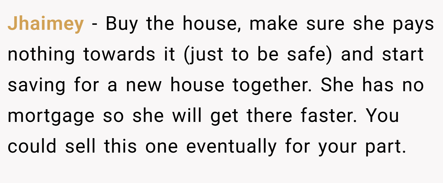Jhaimey − Buy the house, make sure she pays nothing towards it (just to be safe) and start saving for a new house together. She has no mortgage so she will get there faster. You could sell this one eventually for your part.