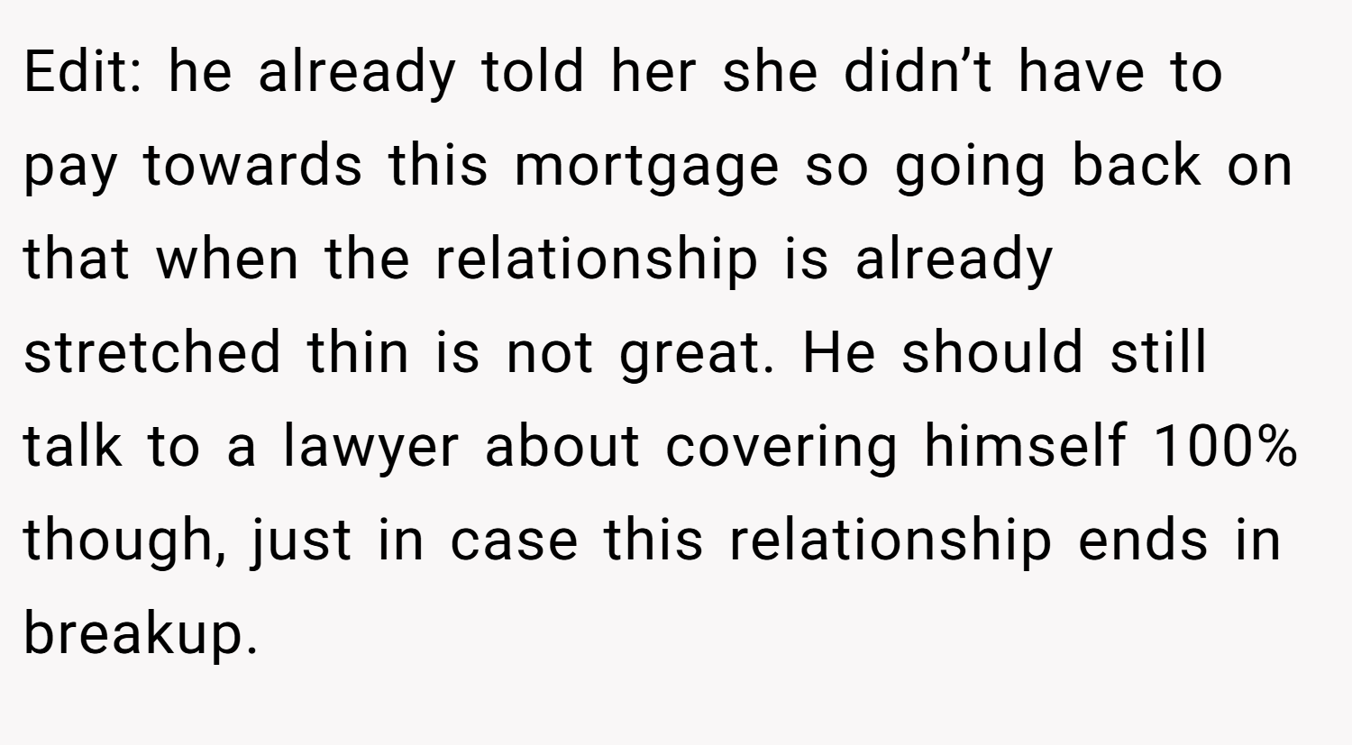 Edit: he already told her she didn’t have to pay towards this mortgage so going back on that when the relationship is already stretched thin is not great. He should still talk to a lawyer about covering himself 100% though, just in case this relationship ends in breakup.