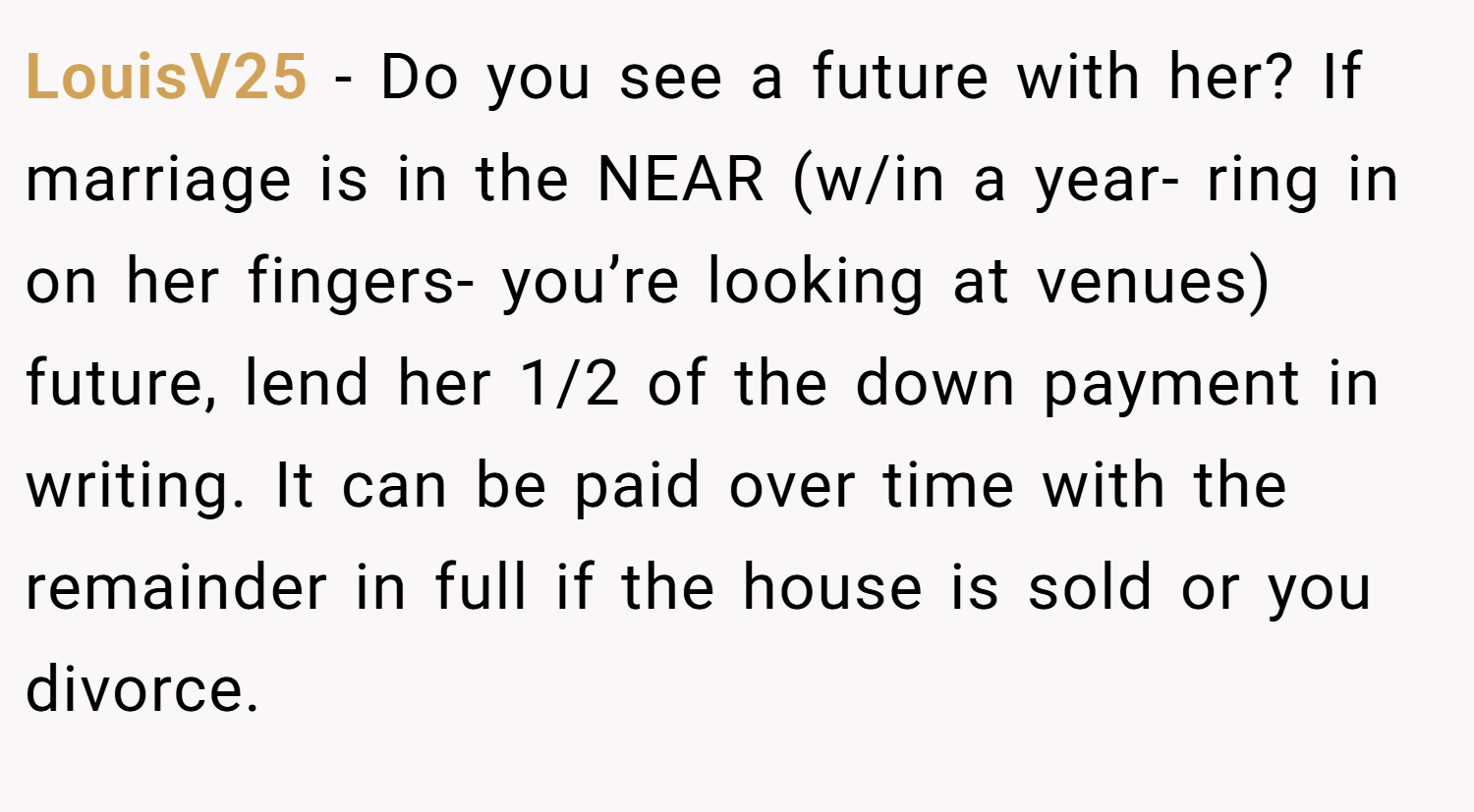 LouisV25 − Do you see a future with her? If marriage is in the NEAR (w/in a year- ring in on her fingers- you’re looking at venues) future, lend her 1/2 of the down payment in writing. It can be paid over time with the remainder in full if the house is sold or you divorce.