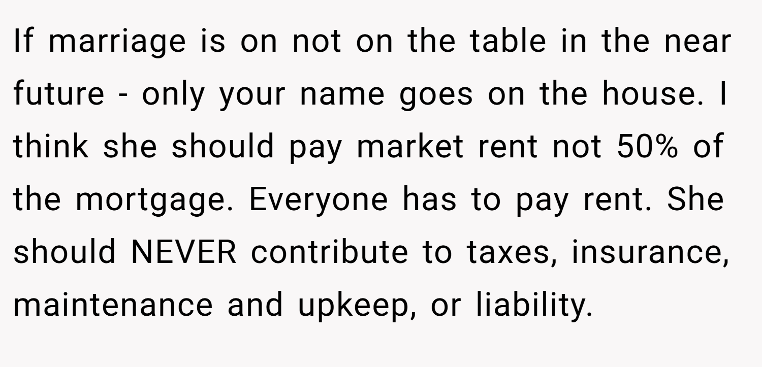 If marriage is on not on the table in the near future - only your name goes on the house. I think she should pay market rent not 50% of the mortgage. Everyone has to pay rent. She should NEVER contribute to taxes, insurance, maintenance and upkeep, or liability.
