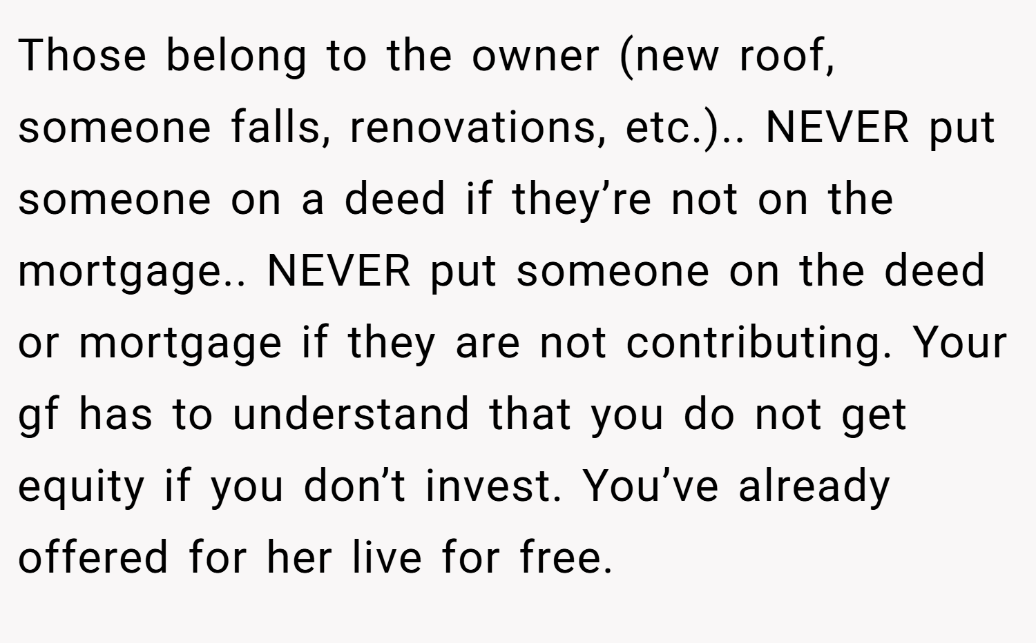 Those belong to the owner (new roof, someone falls, renovations, etc.).. NEVER put someone on a deed if they’re not on the mortgage.. NEVER put someone on the deed or mortgage if they are not contributing. Your gf has to understand that you do not get equity if you don’t invest. You’ve already offered for her live for free.