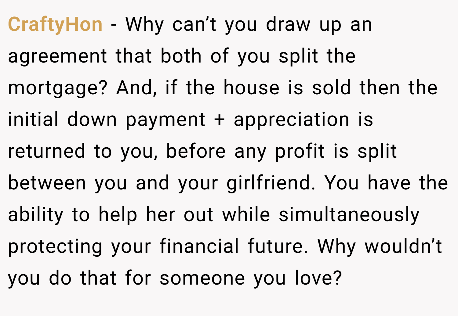 CraftyHon − Why can’t you draw up an agreement that both of you split the mortgage? And, if the house is sold then the initial down payment + appreciation is returned to you, before any profit is split between you and your girlfriend. You have the ability to help her out while simultaneously protecting your financial future. Why wouldn’t you do that for someone you love?