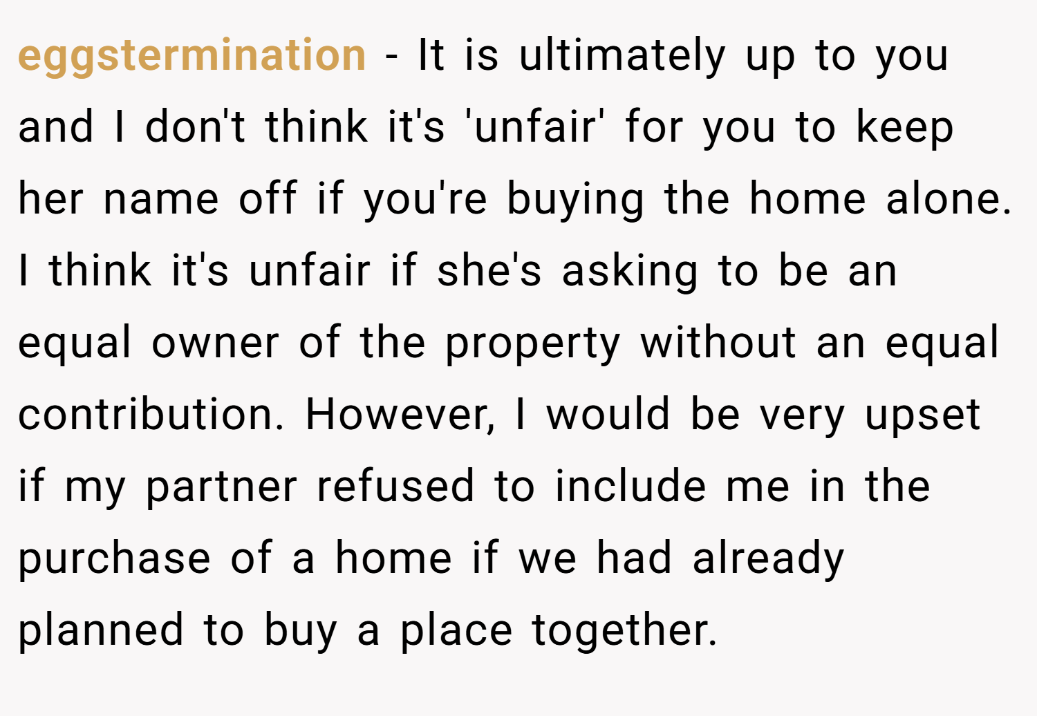 eggstermination − It is ultimately up to you and I don't think it's 'unfair' for you to keep her name off if you're buying the home alone. I think it's unfair if she's asking to be an equal owner of the property without an equal contribution. However, I would be very upset if my partner refused to include me in the purchase of a home if we had already planned to buy a place together.