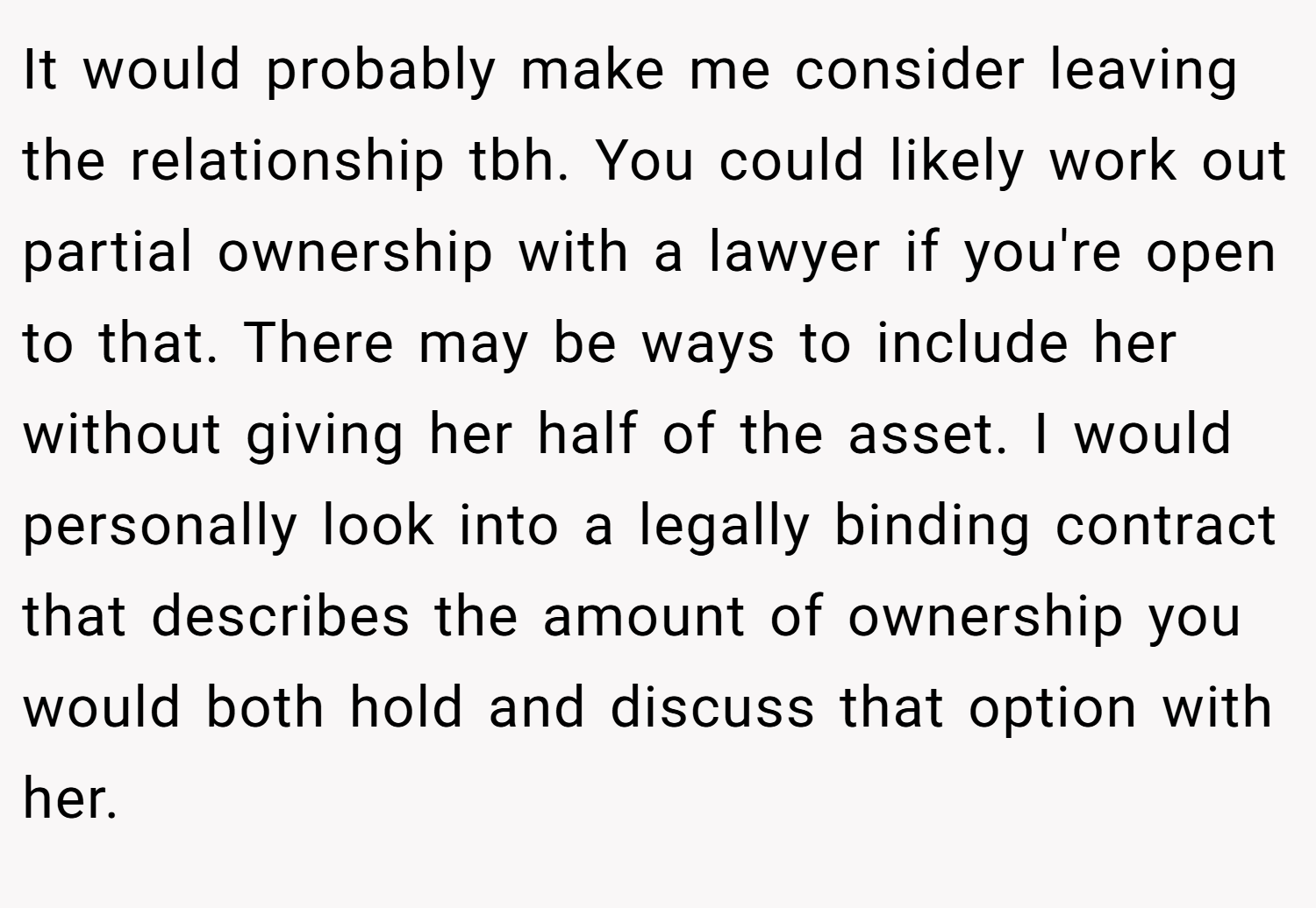 It would probably make me consider leaving the relationship tbh. You could likely work out partial ownership with a lawyer if you're open to that. There may be ways to include her without giving her half of the asset. I would personally look into a legally binding contract that describes the amount of ownership you would both hold and discuss that option with her.