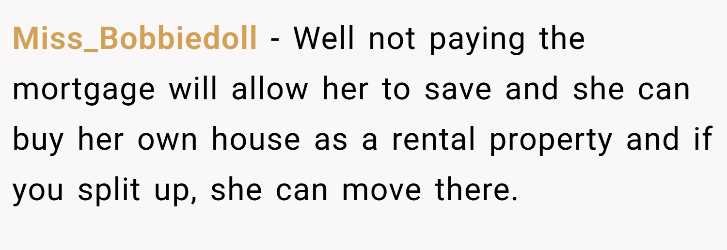 Miss_Bobbiedoll − Well not paying the mortgage will allow her to save and she can buy her own house as a rental property and if you split up, she can move there.