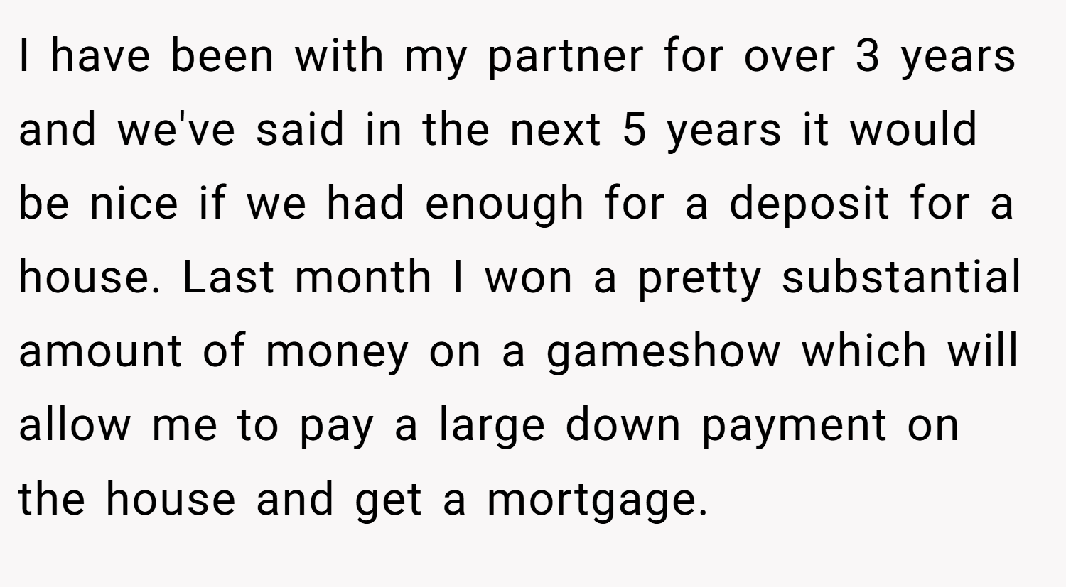 I have been with my partner for over 3 years and we've said in the next 5 years it would be nice if we had enough for a deposit for a house. Last month I won a pretty substantial amount of money on a gameshow which will allow me to pay a large down payment on the house and get a mortgage.