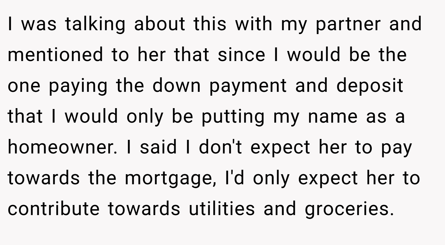 I was talking about this with my partner and mentioned to her that since I would be the one paying the down payment and deposit that I would only be putting my name as a homeowner. I said I don't expect her to pay towards the mortgage, I'd only expect her to contribute towards utilities and groceries.