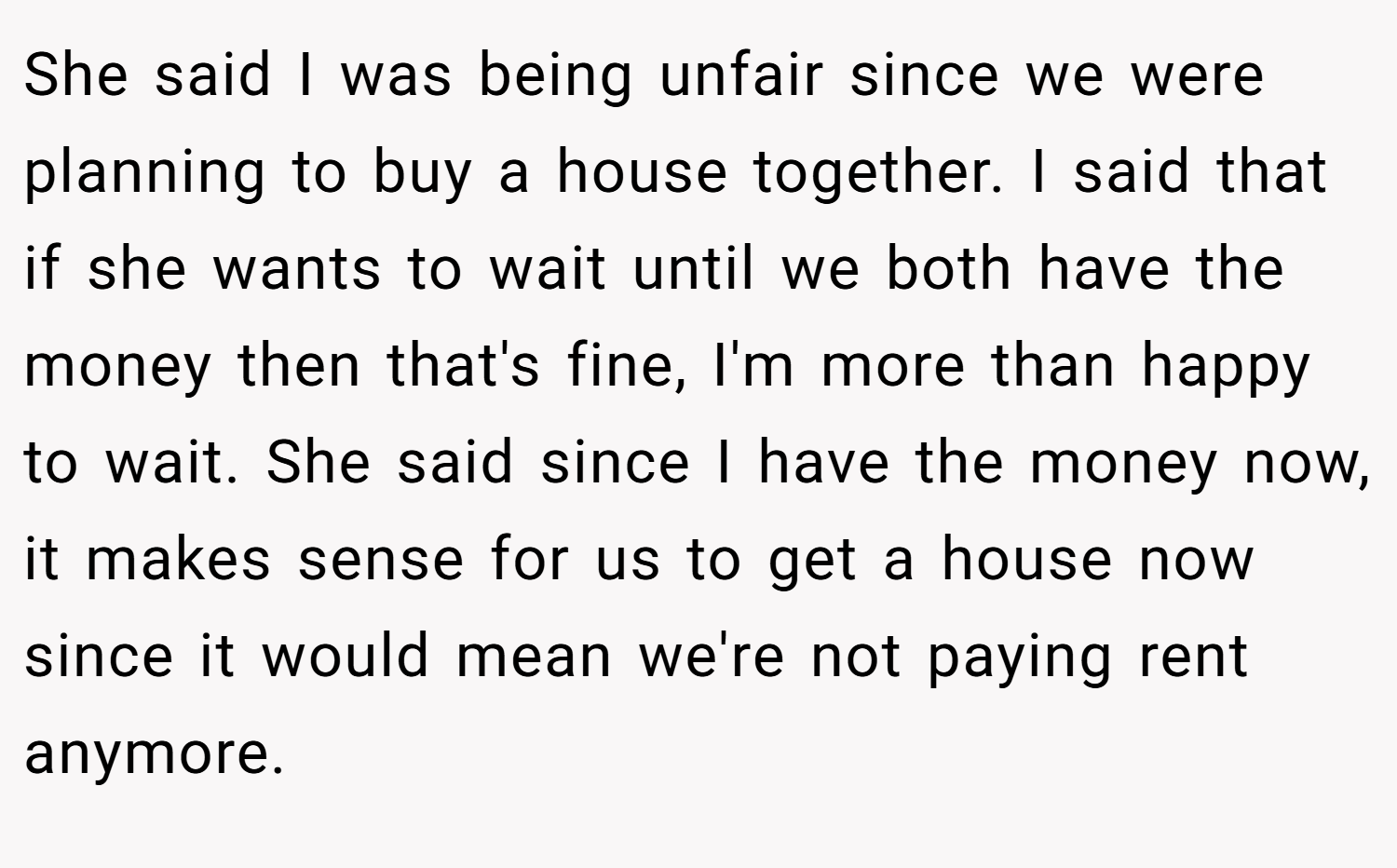 She said I was being unfair since we were planning to buy a house together. I said that if she wants to wait until we both have the money then that's fine, I'm more than happy to wait. She said since I have the money now, it makes sense for us to get a house now since it would mean we're not paying rent anymore.