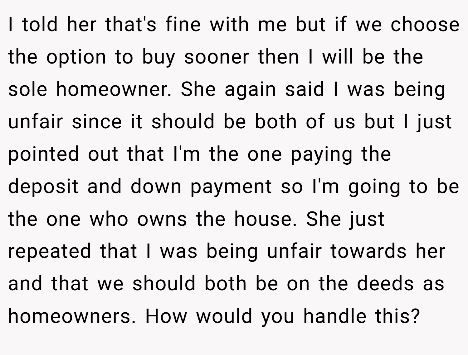 I told her that's fine with me but if we choose the option to buy sooner then I will be the sole homeowner. She again said I was being unfair since it should be both of us but I just pointed out that I'm the one paying the deposit and down payment so I'm going to be the one who owns the house. She just repeated that I was being unfair towards her and that we should both be on the deeds as homeowners. How would you handle this?