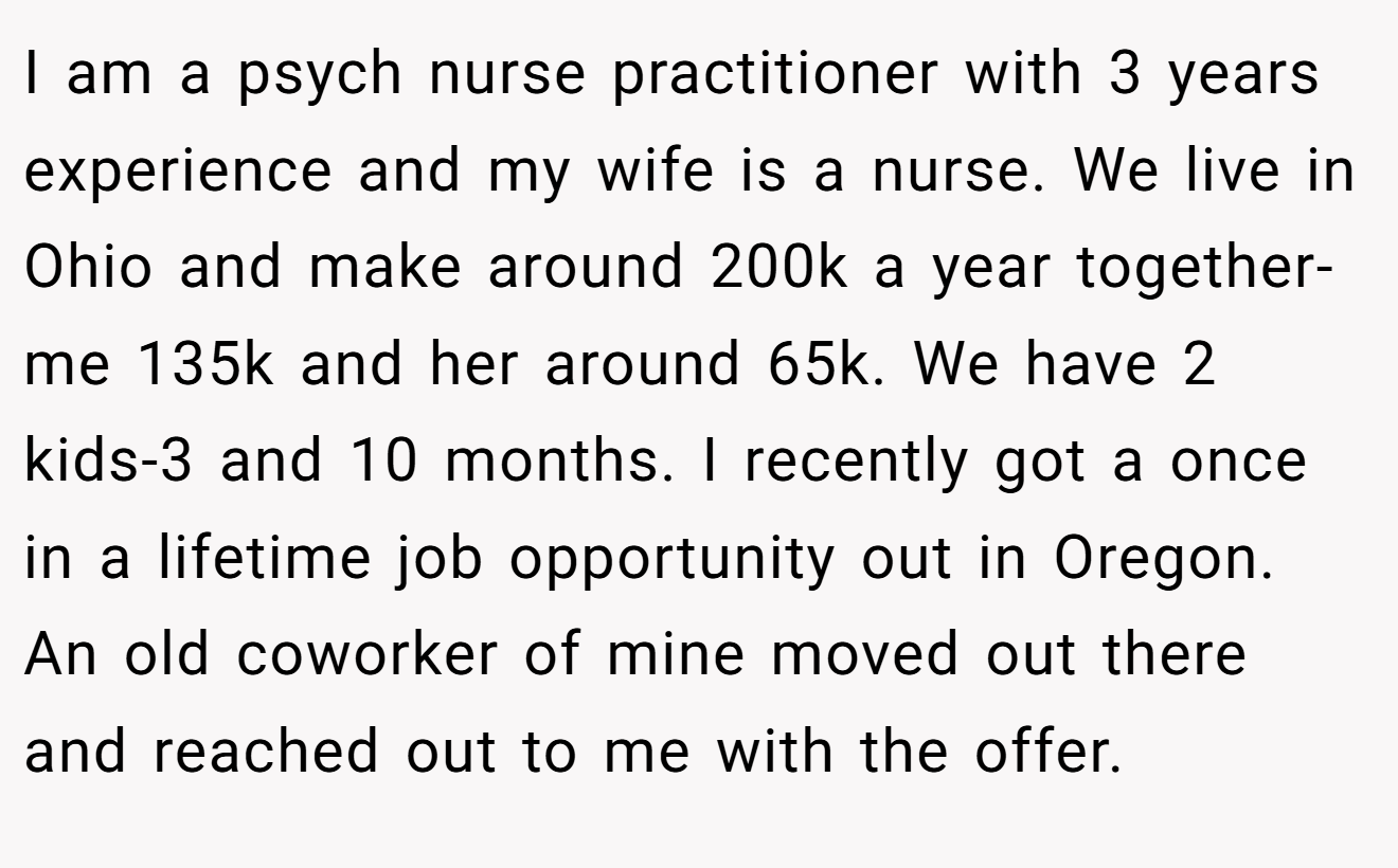 I am a psych nurse practitioner with 3 years experience and my wife is a nurse. We live in Ohio and make around 200k a year together-me 135k and her around 65k. We have 2 kids-3 and 10 months. I recently got a once in a lifetime job opportunity out in Oregon. An old coworker of mine moved out there and reached out to me with the offer.