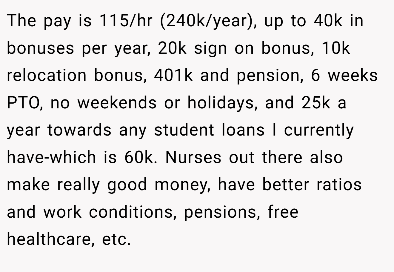 The pay is 115/hr (240k/year), up to 40k in bonuses per year, 20k sign on bonus, 10k relocation bonus, 401k and pension, 6 weeks PTO, no weekends or holidays, and 25k a year towards any student loans I currently have-which is 60k. Nurses out there also make really good money, have better ratios and work conditions, pensions, free healthcare, etc.