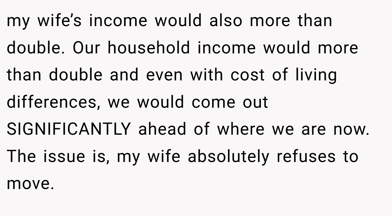 my wife’s income would also more than double. Our household income would more than double and even with cost of living differences, we would come out SIGNIFICANTLY ahead of where we are now. The issue is, my wife absolutely refuses to move.