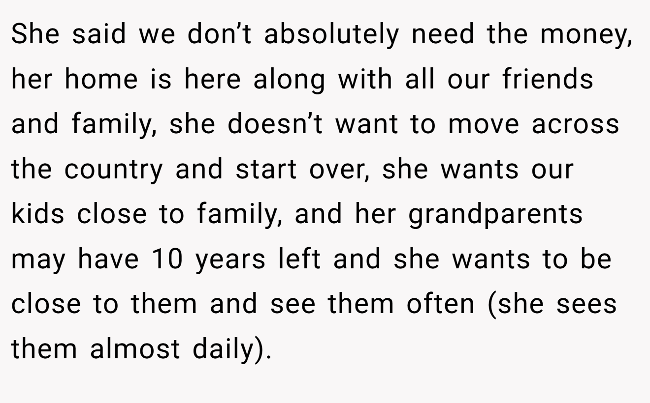 She said we don’t absolutely need the money, her home is here along with all our friends and family, she doesn’t want to move across the country and start over, she wants our kids close to family, and her grandparents may have 10 years left and she wants to be close to them and see them often (she sees them almost daily).