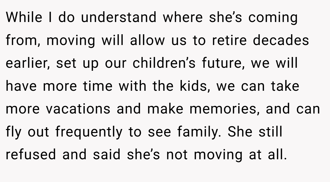 While I do understand where she’s coming from, moving will allow us to retire decades earlier, set up our children’s future, we will have more time with the kids, we can take more vacations and make memories, and can fly out frequently to see family. She still refused and said she’s not moving at all.