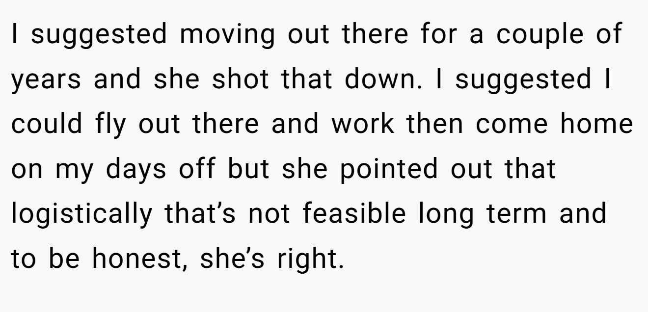 I suggested moving out there for a couple of years and she shot that down. I suggested I could fly out there and work then come home on my days off but she pointed out that logistically that’s not feasible long term and to be honest, she’s right.