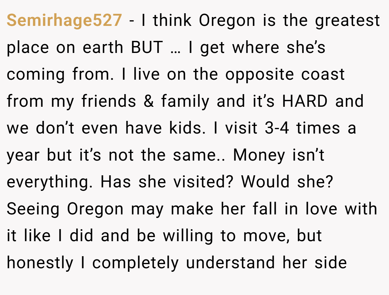 Semirhage527 − I think Oregon is the greatest place on earth BUT … I get where she’s coming from. I live on the opposite coast from my friends & family and it’s HARD and we don’t even have kids. I visit 3-4 times a year but it’s not the same.. Money isn’t everything. Has she visited? Would she? Seeing Oregon may make her fall in love with it like I did and be willing to move, but honestly I completely understand her side