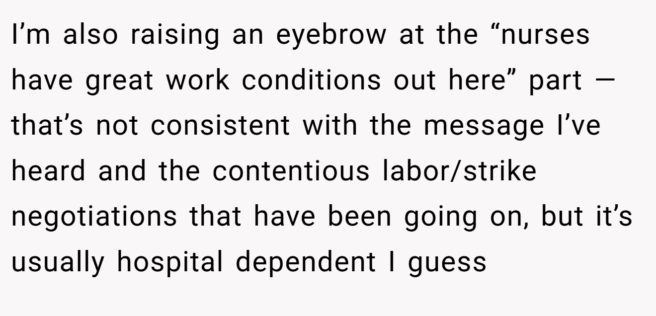 I’m also raising an eyebrow at the “nurses have great work conditions out here” part — that’s not consistent with the message I’ve heard and the contentious labor/strike negotiations that have been going on, but it’s usually hospital dependent I guess
