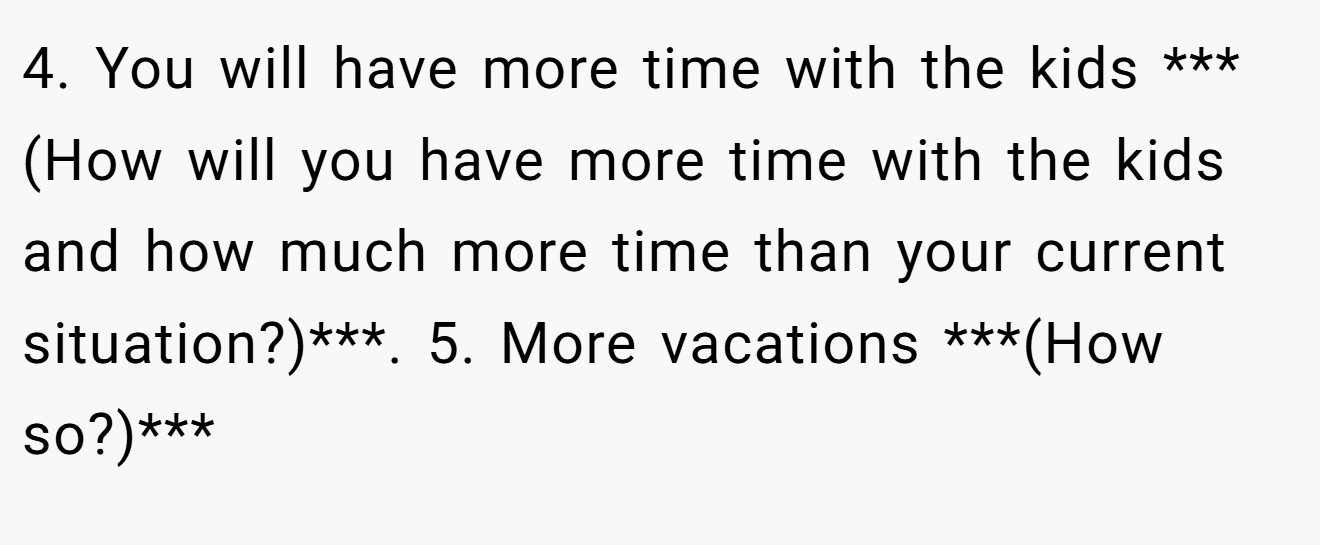 4. You will have more time with the kids ***(How will you have more time with the kids and how much more time than your current situation?)***. 5. More vacations ***(How so?)***