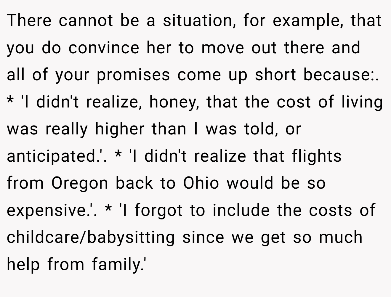 There cannot be a situation, for example, that you do convince her to move out there and all of your promises come up short because:. * 'I didn't realize, honey, that the cost of living was really higher than I was told, or anticipated.'. * 'I didn't realize that flights from Oregon back to Ohio would be so expensive.'. * 'I forgot to include the costs of childcare/babysitting since we get so much help from family.'