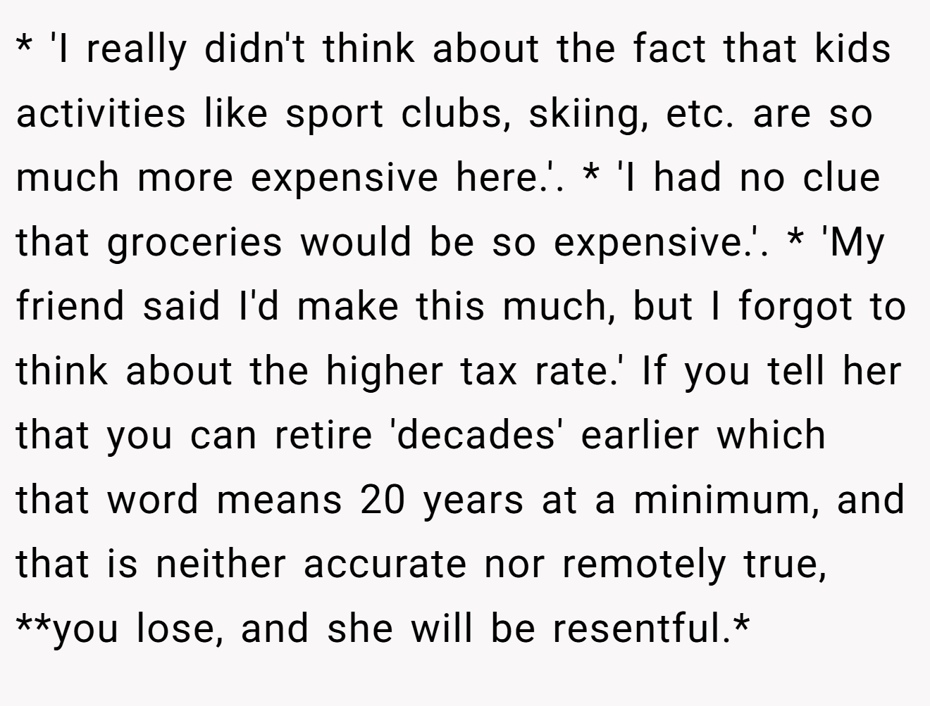 * 'I really didn't think about the fact that kids activities like sport clubs, skiing, etc. are so much more expensive here.'. * 'I had no clue that groceries would be so expensive.'. * 'My friend said I'd make this much, but I forgot to think about the higher tax rate.' If you tell her that you can retire 'decades' earlier which that word means 20 years at a minimum, and that is neither accurate nor remotely true, **you lose, and she will be resentful.*