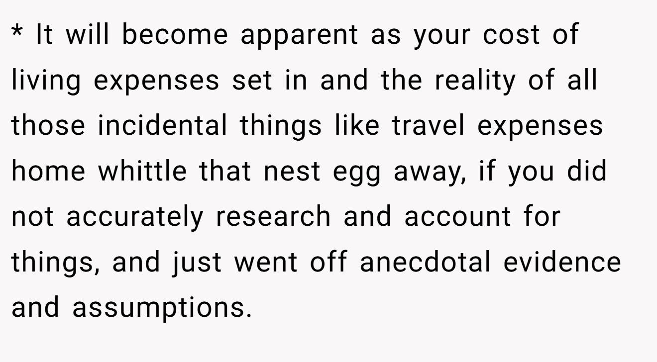 * It will become apparent as your cost of living expenses set in and the reality of all those incidental things like travel expenses home whittle that nest egg away, if you did not accurately research and account for things, and just went off anecdotal evidence and assumptions.