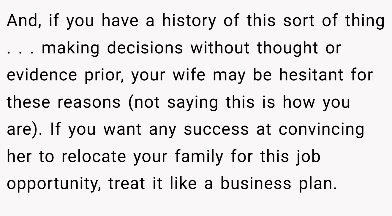 And, if you have a history of this sort of thing . . . making decisions without thought or evidence prior, your wife may be hesitant for these reasons (not saying this is how you are). If you want any success at convincing her to relocate your family for this job opportunity, treat it like a business plan.