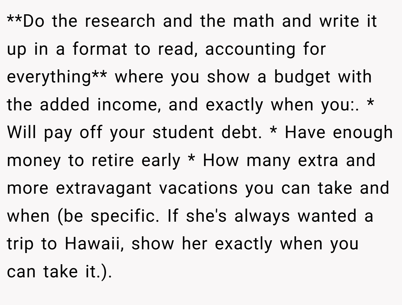 **Do the research and the math and write it up in a format to read, accounting for everything** where you show a budget with the added income, and exactly when you:. * Will pay off your student debt. * Have enough money to retire early * How many extra and more extravagant vacations you can take and when (be specific. If she's always wanted a trip to Hawaii, show her exactly when you can take it.).