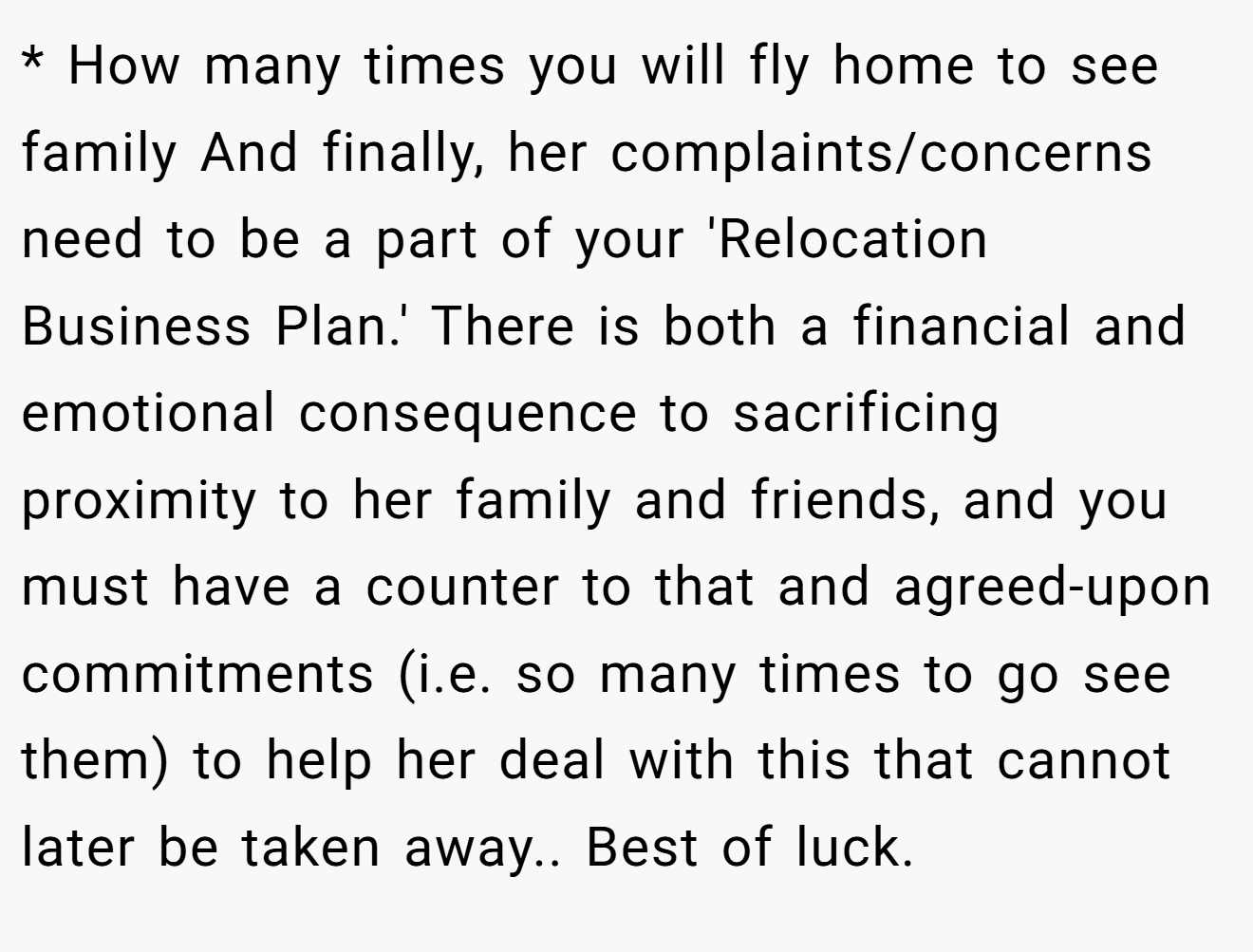 * How many times you will fly home to see family And finally, her complaints/concerns need to be a part of your 'Relocation Business Plan.' There is both a financial and emotional consequence to sacrificing proximity to her family and friends, and you must have a counter to that and agreed-upon commitments (i.e. so many times to go see them) to help her deal with this that cannot later be taken away.. Best of luck.