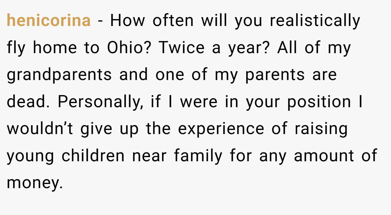 henicorina − How often will you realistically fly home to Ohio? Twice a year? All of my grandparents and one of my parents are dead. Personally, if I were in your position I wouldn’t give up the experience of raising young children near family for any amount of money.