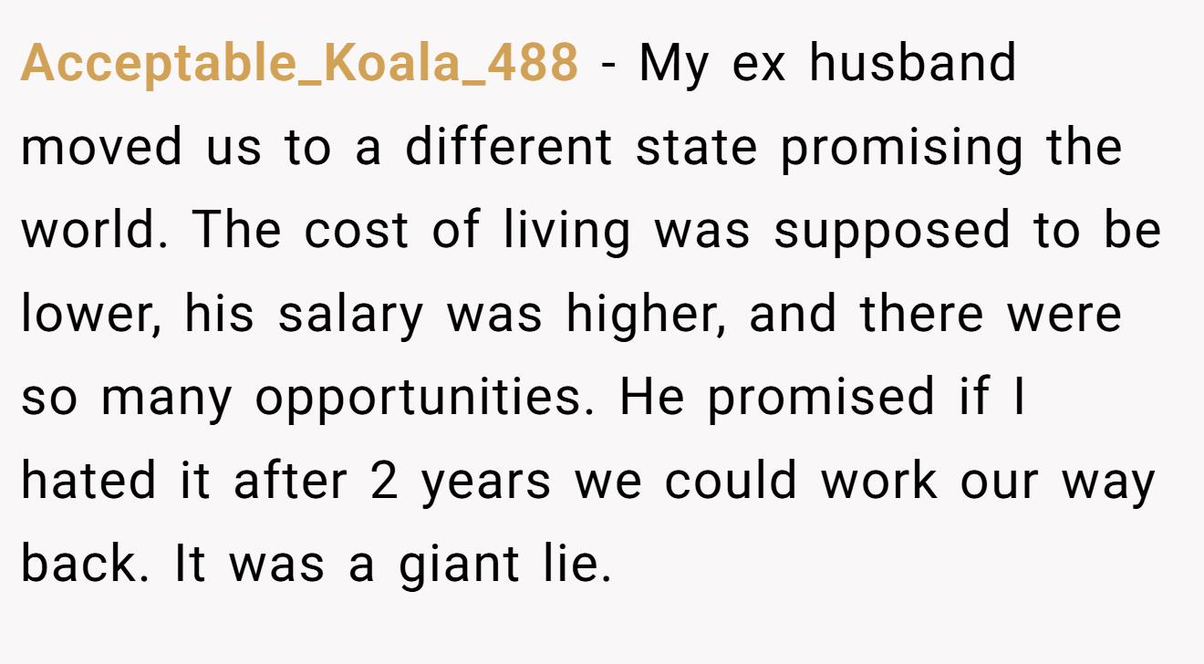 Acceptable_Koala_488 − My ex husband moved us to a different state promising the world. The cost of living was supposed to be lower, his salary was higher, and there were so many opportunities. He promised if I hated it after 2 years we could work our way back. It was a giant lie.