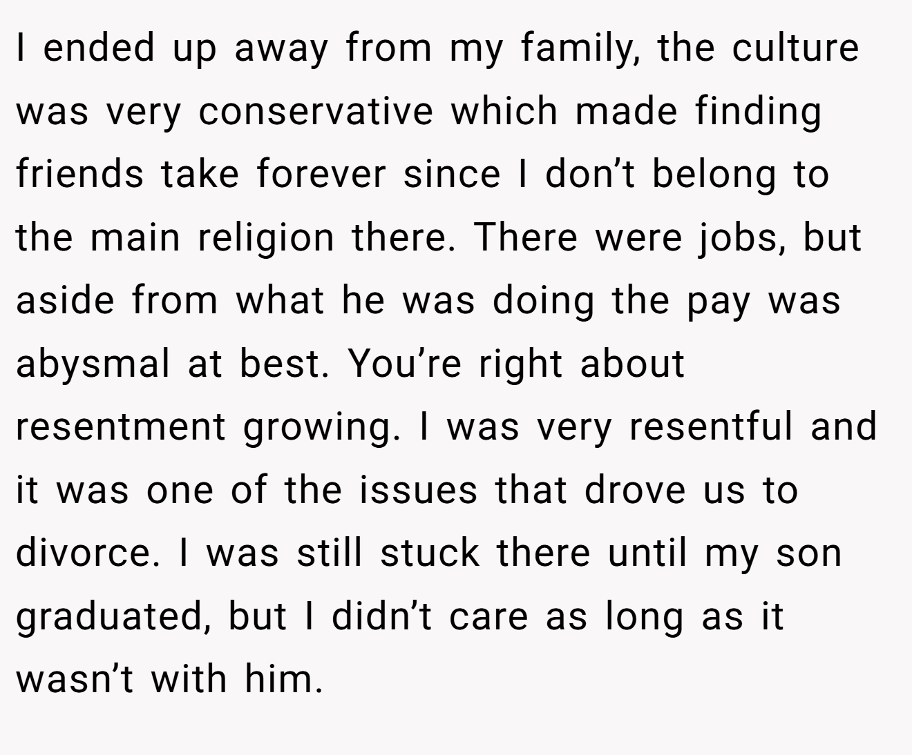 I ended up away from my family, the culture was very conservative which made finding friends take forever since I don’t belong to the main religion there. There were jobs, but aside from what he was doing the pay was abysmal at best. You’re right about resentment growing. I was very resentful and it was one of the issues that drove us to divorce. I was still stuck there until my son graduated, but I didn’t care as long as it wasn’t with him.