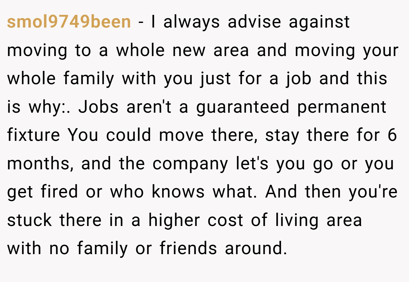 smol9749been − I always advise against moving to a whole new area and moving your whole family with you just for a job and this is why:. Jobs aren't a guaranteed permanent fixture You could move there, stay there for 6 months, and the company let's you go or you get fired or who knows what. And then you're stuck there in a higher cost of living area with no family or friends around.
