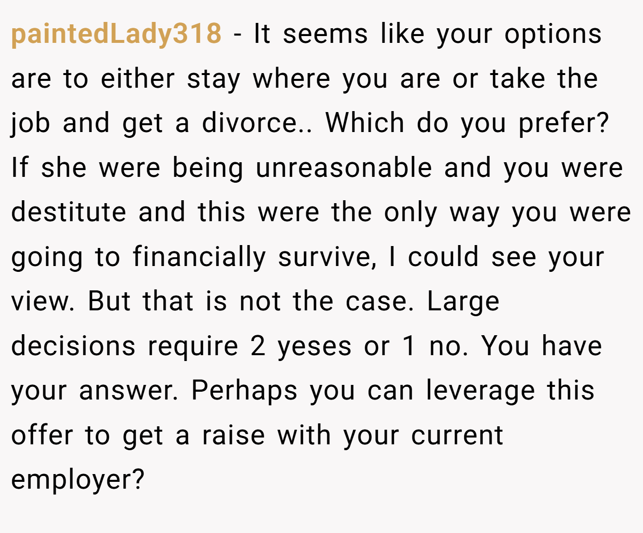 paintedLady318 − It seems like your options are to either stay where you are or take the job and get a divorce.. Which do you prefer? If she were being unreasonable and you were destitute and this were the only way you were going to financially survive, I could see your view. But that is not the case. Large decisions require 2 yeses or 1 no. You have your answer. Perhaps you can leverage this offer to get a raise with your current employer?